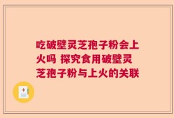 吃破壁灵芝孢子粉会上火吗 探究食用破壁灵芝孢子粉与上火的关联