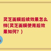 灵芝面膜后续效果怎么样(灵芝面膜使用后效果如何？)