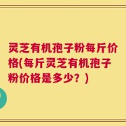 灵芝有机孢子粉每斤价格(每斤灵芝有机孢子粉价格是多少？)