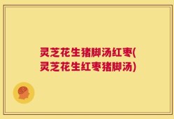 灵芝花生猪脚汤红枣(灵芝花生红枣猪脚汤)