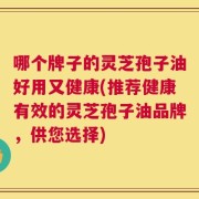 哪个牌子的灵芝孢子油好用又健康(推荐健康有效的灵芝孢子油品牌，供您选择)