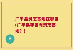 广平县灵芝基地在哪里(广平县哪里有灵芝基地？)