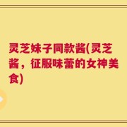 灵芝妹子同款酱(灵芝酱，征服味蕾的女神美食)