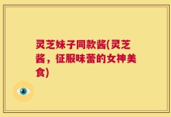 灵芝妹子同款酱(灵芝酱，征服味蕾的女神美食)