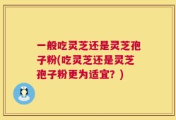 一般吃灵芝还是灵芝孢子粉(吃灵芝还是灵芝孢子粉更为适宜？)