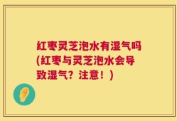 红枣灵芝泡水有湿气吗(红枣与灵芝泡水会导致湿气？注意！)
