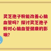 灵芝孢子粉能改善心脑血管吗？探讨灵芝孢子粉对心脑血管健康的影响？