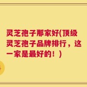 灵芝孢子那家好(顶级灵芝孢子品牌排行，这一家是最好的！)