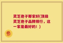 灵芝孢子那家好(顶级灵芝孢子品牌排行，这一家是最好的！)