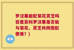 罗汉果能配菊花灵芝吗百度百科罗汉果是否能与菊花、灵芝共同搭配使用？)