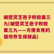 破壁灵芝孢子粉胶囊三九(破壁灵芝孢子粉胶囊三九——方便食用的强效养生保健品)