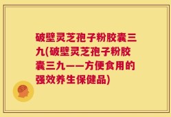 破壁灵芝孢子粉胶囊三九(破壁灵芝孢子粉胶囊三九——方便食用的强效养生保健品)
