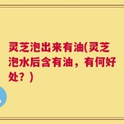 灵芝泡出来有油(灵芝泡水后含有油，有何好处？)