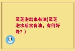 灵芝泡出来有油(灵芝泡水后含有油，有何好处？)