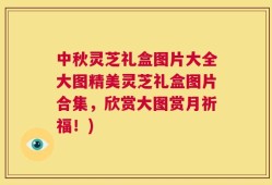 中秋灵芝礼盒图片大全大图精美灵芝礼盒图片合集，欣赏大图赏月祈福！)
