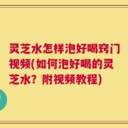 灵芝水怎样泡好喝窍门视频(如何泡好喝的灵芝水？附视频教程)