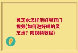 灵芝水怎样泡好喝窍门视频(如何泡好喝的灵芝水？附视频教程)