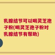 乳腺结节可以喝灵芝孢子粉(喝灵芝孢子粉对乳腺结节有帮助)
