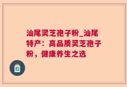 汕尾灵芝孢子粉_汕尾特产：高品质灵芝孢子粉，健康养生之选
