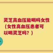 灵芝高血压能喝吗女性 (女性高血压患者可以喝灵芝吗？)