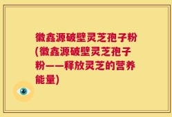 徽鑫源破壁灵芝孢子粉(徽鑫源破壁灵芝孢子粉——释放灵芝的营养能量)
