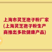 上海市灵芝孢子粉厂家(上海灵芝孢子粉生产商推出多款健康产品)