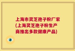 上海市灵芝孢子粉厂家(上海灵芝孢子粉生产商推出多款健康产品)