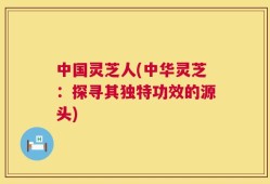 中国灵芝人(中华灵芝：探寻其独特功效的源头)