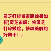 灵芝打碎做面膜效果如何(灵芝面膜：将灵芝打碎敷脸，祛斑美肌的好帮手！)