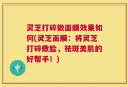 灵芝打碎做面膜效果如何(灵芝面膜：将灵芝打碎敷脸，祛斑美肌的好帮手！)