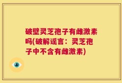 破壁灵芝孢子有雌激素吗(破解谣言：灵芝孢子中不含有雌激素)