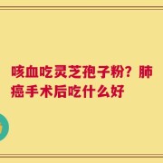 咳血吃灵芝孢子粉？肺癌手术后吃什么好