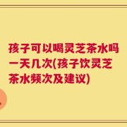 孩子可以喝灵芝茶水吗一天几次(孩子饮灵芝茶水频次及建议)