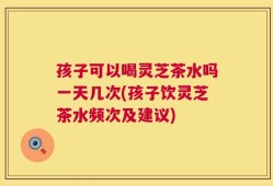 孩子可以喝灵芝茶水吗一天几次(孩子饮灵芝茶水频次及建议)
