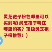 灵芝孢子粉在哪里可以买到呢(灵芝孢子粉在哪里购买？顶级灵芝孢子粉推荐！)