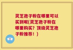 灵芝孢子粉在哪里可以买到呢(灵芝孢子粉在哪里购买？顶级灵芝孢子粉推荐！)