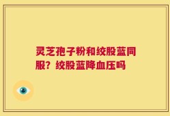 灵芝孢子粉和绞股蓝同服？绞股蓝降血压吗