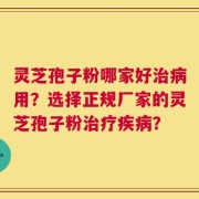 灵芝孢子粉哪家好治病用？选择正规厂家的灵芝孢子粉治疗疾病？