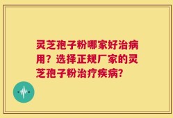 灵芝孢子粉哪家好治病用？选择正规厂家的灵芝孢子粉治疗疾病？