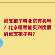 灵芝孢子粉北京有卖吗？北京哪里能买到优质的灵芝孢子粉？
