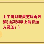 上午可以吃灵芝吗山药粥(山药粥早上能否加入灵芝？)