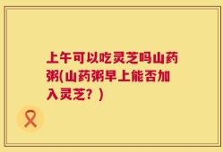上午可以吃灵芝吗山药粥(山药粥早上能否加入灵芝？)