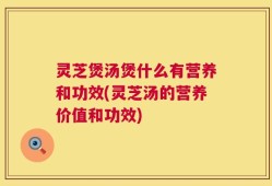 灵芝煲汤煲什么有营养和功效(灵芝汤的营养价值和功效)