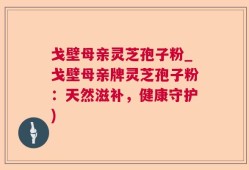 戈壁母亲灵芝孢子粉_戈壁母亲牌灵芝孢子粉：天然滋补，健康守护)