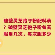 破壁灵芝孢子粉配料表？破壁灵芝孢子粉每天服用几次，每次服多少