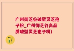 广州御芝谷破壁灵芝孢子粉_广州御芝谷高品质破壁灵芝孢子粉)