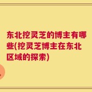 东北挖灵芝的博主有哪些(挖灵芝博主在东北区域的探索)