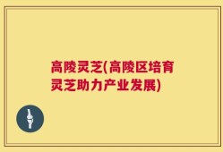 高陵灵芝(高陵区培育灵芝助力产业发展)