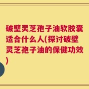 破壁灵芝孢子油软胶囊适合什么人(探讨破壁灵芝孢子油的保健功效)