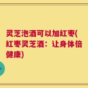 灵芝泡酒可以加红枣(红枣灵芝酒：让身体倍健康)